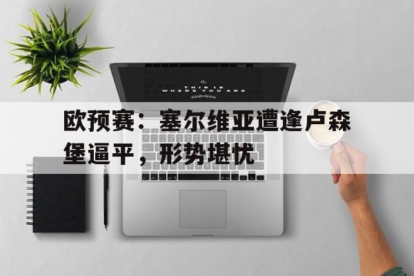 od体育网页版入口-关于欧预赛：塞尔维亚遭逢卢森堡逼平，形势堪忧的信息
